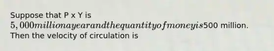 Suppose that P x Y is 5,000 million a year and the quantity of money is500 million. Then the velocity of circulation is