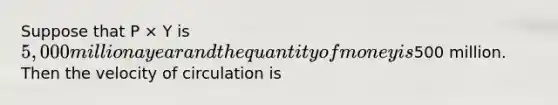 Suppose that P × Y is 5,000 million a year and the quantity of money is500 million. Then the velocity of circulation is