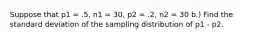 Suppose that p1 = .5, n1 = 30, p2 = .2, n2 = 30 b.) Find the standard deviation of the sampling distribution of p1 - p2.