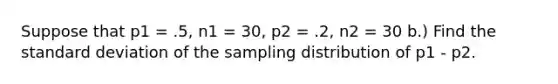 Suppose that p1 = .5, n1 = 30, p2 = .2, n2 = 30 b.) Find the standard deviation of the sampling distribution of p1 - p2.