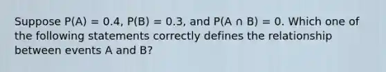 Suppose P(A) = 0.4, P(B) = 0.3, and P(A ∩ B) = 0. Which one of the following statements correctly defines the relationship between events A and B?