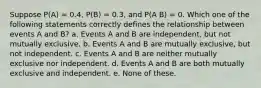 Suppose P(A) = 0.4, P(B) = 0.3, and P(A B) = 0. Which one of the following statements correctly defines the relationship between events A and B? a. Events A and B are independent, but not mutually exclusive. b. Events A and B are mutually exclusive, but not independent. c. Events A and B are neither mutually exclusive nor independent. d. Events A and B are both mutually exclusive and independent. e. None of these.