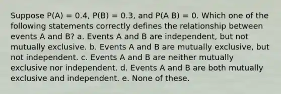 Suppose P(A) = 0.4, P(B) = 0.3, and P(A B) = 0. Which one of the following statements correctly defines the relationship between events A and B? a. Events A and B are independent, but not mutually exclusive. b. Events A and B are mutually exclusive, but not independent. c. Events A and B are neither mutually exclusive nor independent. d. Events A and B are both mutually exclusive and independent. e. None of these.