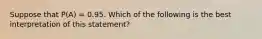 Suppose that P(A) = 0.95. Which of the following is the best interpretation of this statement?