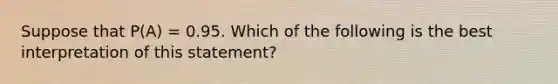 Suppose that P(A) = 0.95. Which of the following is the best interpretation of this statement?