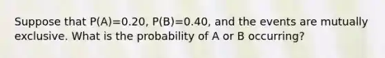 Suppose that P(A)=0.20, P(B)=0.40, and the events are mutually exclusive. What is the probability of A or B occurring?