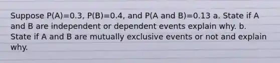 Suppose P(A)=0.3, P(B)=0.4, and P(A and B)=0.13 a. State if A and B are independent or dependent events explain why. b. State if A and B are mutually exclusive events or not and explain why.