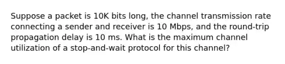 Suppose a packet is 10K bits long, the channel transmission rate connecting a sender and receiver is 10 Mbps, and the round-trip propagation delay is 10 ms. What is the maximum channel utilization of a stop-and-wait protocol for this channel?