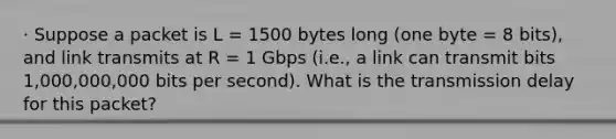 · Suppose a packet is L = 1500 bytes long (one byte = 8 bits), and link transmits at R = 1 Gbps (i.e., a link can transmit bits 1,000,000,000 bits per second). What is the transmission delay for this packet?