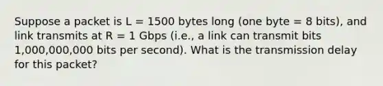 Suppose a packet is L = 1500 bytes long (one byte = 8 bits), and link transmits at R = 1 Gbps (i.e., a link can transmit bits 1,000,000,000 bits per second). What is the transmission delay for this packet?