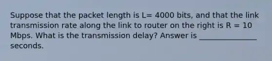 Suppose that the packet length is L= 4000 bits, and that the link transmission rate along the link to router on the right is R = 10 Mbps. What is the transmission delay? Answer is _______________ seconds.