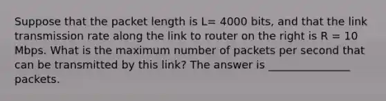 Suppose that the packet length is L= 4000 bits, and that the link transmission rate along the link to router on the right is R = 10 Mbps. What is the maximum number of packets per second that can be transmitted by this link? The answer is _______________ packets.