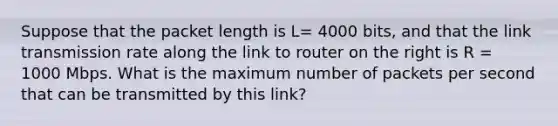 Suppose that the packet length is L= 4000 bits, and that the link transmission rate along the link to router on the right is R = 1000 Mbps. What is the maximum number of packets per second that can be transmitted by this link?