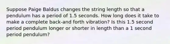 Suppose Paige Baldus changes the string length so that a pendulum has a period of 1.5 seconds. How long does it take to make a complete back-and forth vibration? Is this 1.5 second period pendulum longer or shorter in length than a 1 second period pendulum?