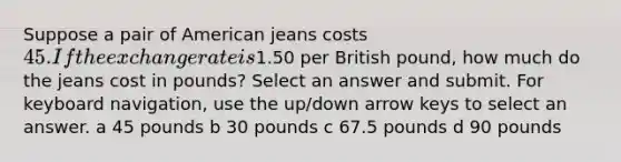 Suppose a pair of American jeans costs 45. If the exchange rate is1.50 per British pound, how much do the jeans cost in pounds? Select an answer and submit. For keyboard navigation, use the up/down arrow keys to select an answer. a 45 pounds b 30 pounds c 67.5 pounds d 90 pounds