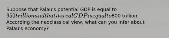 Suppose that Palau's potential GDP is equal to 950 trillion and that its real GDP is equal to800 trillion. According the neoclassical view, what can you infer about Palau's economy?