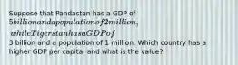 Suppose that Pandastan has a GDP of 5 billion and a population of 2 million, while Tigerstan has a GDP of3 billion and a population of 1 million. Which country has a higher GDP per capita, and what is the value?