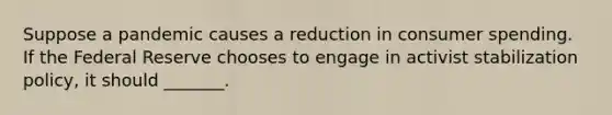 Suppose a pandemic causes a reduction in consumer spending. If the Federal Reserve chooses to engage in activist stabilization policy, it should _______.