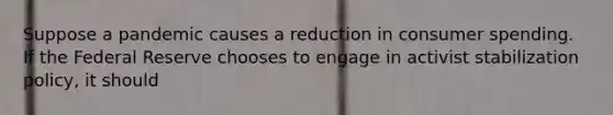 Suppose a pandemic causes a reduction in consumer spending. If the Federal Reserve chooses to engage in activist stabilization policy, it should