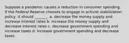 Suppose a pandemic causes a reduction in consumer spending. If the Federal Reserve chooses to engage in activist stabilization policy, it should _______. a. decrease the money supply and increase interest rates b. increase the money supply and decrease interest rates c. decrease government spending and increase taxes d. increase government spending and decrease taxes