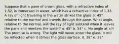 Suppose that a pane of crown glass, with a refractive index of 1.52, is immersed in water, which has a refractive index of 1.33. A ray of light traveling in the water strikes the glass at 45° relative to the normal and travels through the pane. What angle, relative to the normal, will the ray of light subtend when it leaves the pane and reenters the water? a. 45° b. 54° c. No angle at all! The premise is wrong. The light will never enter the glass. It will be reflected when it strikes the glass surface. d. 38° e. 32°