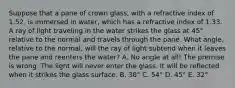 Suppose that a pane of crown glass, with a refractive index of 1.52, is immersed in water, which has a refractive index of 1.33. A ray of light traveling in the water strikes the glass at 45° relative to the normal and travels through the pane. What angle, relative to the normal, will the ray of light subtend when it leaves the pane and reenters the water? A. No angle at all! The premise is wrong. The light will never enter the glass. It will be reflected when it strikes the glass surface. B. 38° C. 54° D. 45° E. 32°