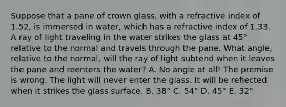 Suppose that a pane of crown glass, with a refractive index of 1.52, is immersed in water, which has a refractive index of 1.33. A ray of light traveling in the water strikes the glass at 45° relative to the normal and travels through the pane. What angle, relative to the normal, will the ray of light subtend when it leaves the pane and reenters the water? A. No angle at all! The premise is wrong. The light will never enter the glass. It will be reflected when it strikes the glass surface. B. 38° C. 54° D. 45° E. 32°