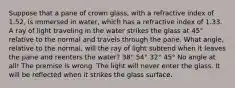 Suppose that a pane of crown glass, with a refractive index of 1.52, is immersed in water, which has a refractive index of 1.33. A ray of light traveling in the water strikes the glass at 45° relative to the normal and travels through the pane. What angle, relative to the normal, will the ray of light subtend when it leaves the pane and reenters the water? 38° 54° 32° 45° No angle at all! The premise is wrong. The light will never enter the glass. It will be reflected when it strikes the glass surface.