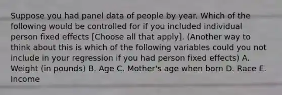 Suppose you had panel data of people by year. Which of the following would be controlled for if you included individual person fixed effects [Choose all that apply]. (Another way to think about this is which of the following variables could you not include in your regression if you had person fixed effects) A. Weight (in pounds) B. Age C. Mother's age when born D. Race E. Income