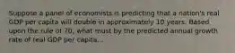 Suppose a panel of economists is predicting that a nation's real GDP per capita will double in approximately 10 years. Based upon the rule of 70, what must by the predicted annual growth rate of real GDP per capita...