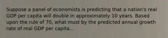 Suppose a panel of economists is predicting that a nation's real GDP per capita will double in approximately 10 years. Based upon the rule of 70, what must by the predicted annual growth rate of real GDP per capita...