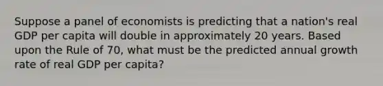 Suppose a panel of economists is predicting that a nation's real GDP per capita will double in approximately 20 years. Based upon the Rule of 70, what must be the predicted annual growth rate of real GDP per capita?