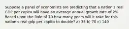 Suppose a panel of economists are predicting that a nation's real GDP per capita will have an average annual growth rate of 2%. Based upon the Rule of 70 how many years will it take for this nation's real gdp per capita to double? a) 35 b) 70 c) 140