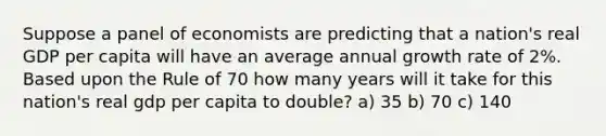 Suppose a panel of economists are predicting that a nation's real GDP per capita will have an average annual growth rate of 2%. Based upon the Rule of 70 how many years will it take for this nation's real gdp per capita to double? a) 35 b) 70 c) 140