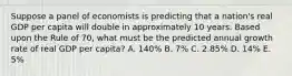 Suppose a panel of economists is predicting that a nation's real GDP per capita will double in approximately 10 years. Based upon the Rule of 70, what must be the predicted annual growth rate of real GDP per capita? A. 140% B. 7% C. 2.85% D. 14% E. 5%