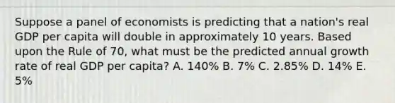 Suppose a panel of economists is predicting that a nation's real GDP per capita will double in approximately 10 years. Based upon the Rule of 70, what must be the predicted annual growth rate of real GDP per capita? A. 140% B. 7% C. 2.85% D. 14% E. 5%