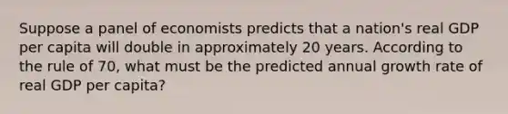 Suppose a panel of economists predicts that a nation's real GDP per capita will double in approximately 20 years. According to the rule of 70, what must be the predicted annual growth rate of real GDP per capita?