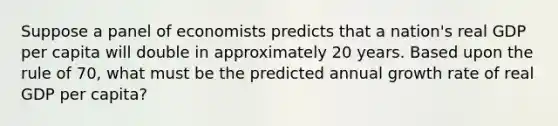 Suppose a panel of economists predicts that a nation's real GDP per capita will double in approximately 20 years. Based upon the rule of 70, what must be the predicted annual growth rate of real GDP per capita?