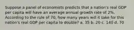 Suppose a panel of economists predicts that a nation's real GDP per capita will have an average annual growth rate of 2%. According to the rule of 70, how many years will it take for this nation's real GDP per capita to double? a. 35 b. 20 c. 140 d. 70