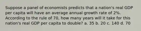 Suppose a panel of economists predicts that a nation's real GDP per capita will have an average annual growth rate of 2%. According to the rule of 70, how many years will it take for this nation's real GDP per capita to double? a. 35 b. 20 c. 140 d. 70