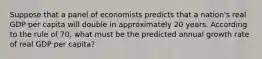 Suppose that a panel of economists predicts that a nation's real GDP per capita will double in approximately 20 years. According to the rule of 70, what must be the predicted annual growth rate of real GDP per capita?