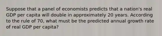 Suppose that a panel of economists predicts that a nation's real GDP per capita will double in approximately 20 years. According to the rule of 70, what must be the predicted annual growth rate of real GDP per capita?