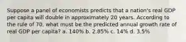 Suppose a panel of economists predicts that a nation's real GDP per capita will double in approximately 20 years. According to the rule of 70, what must be the predicted annual growth rate of real GDP per capita? a. 140% b. 2.85% c. 14% d. 3.5%