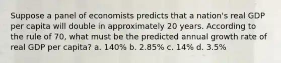 Suppose a panel of economists predicts that a nation's real GDP per capita will double in approximately 20 years. According to the rule of 70, what must be the predicted annual growth rate of real GDP per capita? a. 140% b. 2.85% c. 14% d. 3.5%