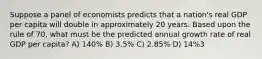 Suppose a panel of economists predicts that a nation's real GDP per capita will double in approximately 20 years. Based upon the rule of 70, what must be the predicted annual growth rate of real GDP per capita? A) 140% B) 3.5% C) 2.85% D) 14%3