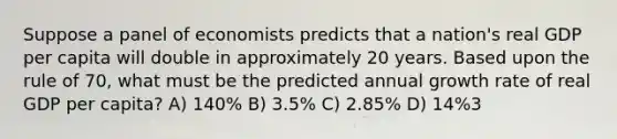 Suppose a panel of economists predicts that a nation's real GDP per capita will double in approximately 20 years. Based upon the rule of 70, what must be the predicted annual growth rate of real GDP per capita? A) 140% B) 3.5% C) 2.85% D) 14%3