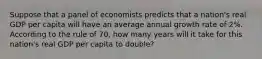 Suppose that a panel of economists predicts that a nation's real GDP per capita will have an average annual growth rate of 2%. According to the rule of 70, how many years will it take for this nation's real GDP per capita to double?