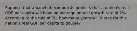 Suppose that a panel of economists predicts that a nation's real GDP per capita will have an average annual growth rate of 2%. According to the rule of 70, how many years will it take for this nation's real GDP per capita to double?