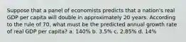 Suppose that a panel of economists predicts that a nation's real GDP per capita will double in approximately 20 years. According to the rule of 70, what must be the predicted annual growth rate of real GDP per capita? a. 140% b. 3.5% c. 2.85% d. 14%