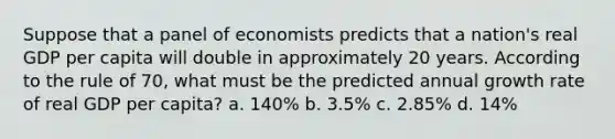 Suppose that a panel of economists predicts that a nation's real GDP per capita will double in approximately 20 years. According to the rule of 70, what must be the predicted annual growth rate of real GDP per capita? a. 140% b. 3.5% c. 2.85% d. 14%